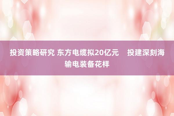 投资策略研究 东方电缆拟20亿元    投建深刻海输电装备花样