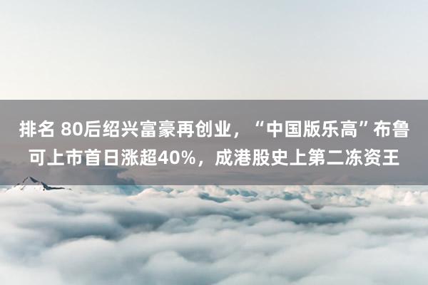 排名 80后绍兴富豪再创业，“中国版乐高”布鲁可上市首日涨超40%，成港股史上第二冻资王