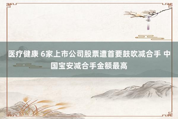 医疗健康 6家上市公司股票遭首要鼓吹减合手 中国宝安减合手金额最高