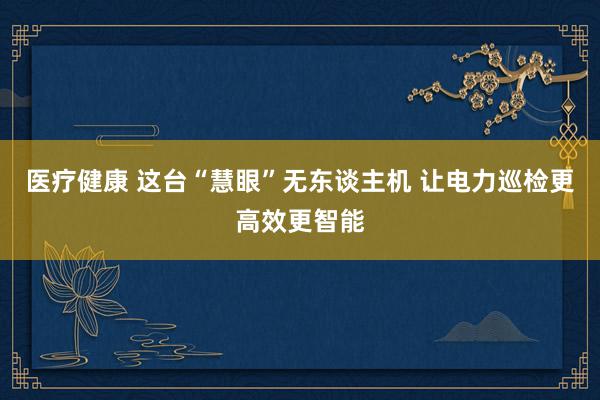 医疗健康 这台“慧眼”无东谈主机 让电力巡检更高效更智能