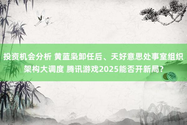 投资机会分析 黄蓝枭卸任后、天好意思处事室组织架构大调度 腾讯游戏2025能否开新局？