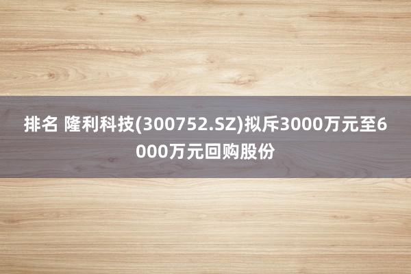 排名 隆利科技(300752.SZ)拟斥3000万元至6000万元回购股份