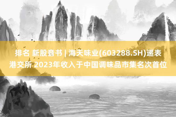 排名 新股音书 | 海天味业(603288.SH)递表港交所 2023年收入于中国调味品市集名次首位