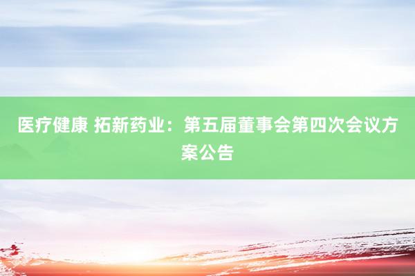 医疗健康 拓新药业：第五届董事会第四次会议方案公告