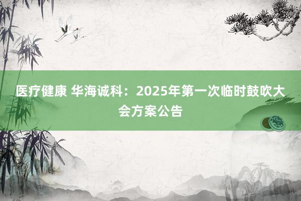 医疗健康 华海诚科：2025年第一次临时鼓吹大会方案公告