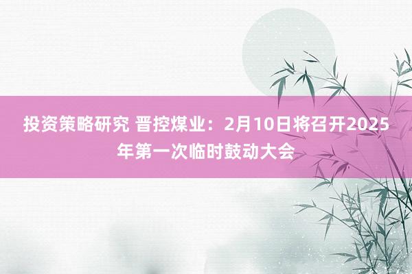 投资策略研究 晋控煤业：2月10日将召开2025年第一次临时鼓动大会