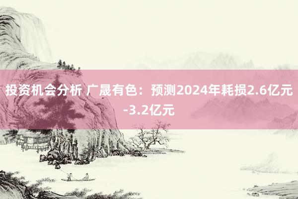 投资机会分析 广晟有色：预测2024年耗损2.6亿元-3.2亿元