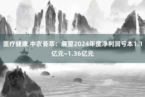 医疗健康 中农荟萃：展望2024年度净利润亏本1.1亿元~1.36亿元