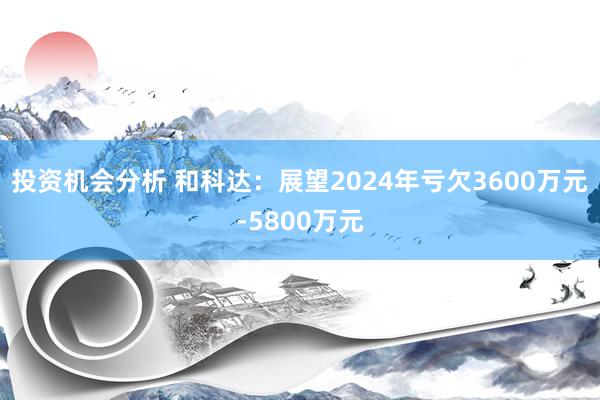 投资机会分析 和科达：展望2024年亏欠3600万元-5800万元