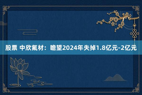 股票 中欣氟材：瞻望2024年失掉1.8亿元-2亿元