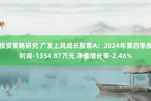 投资策略研究 广发上风成长股票A：2024年第四季度利润-1354.87万元 净值增长率-2.46%