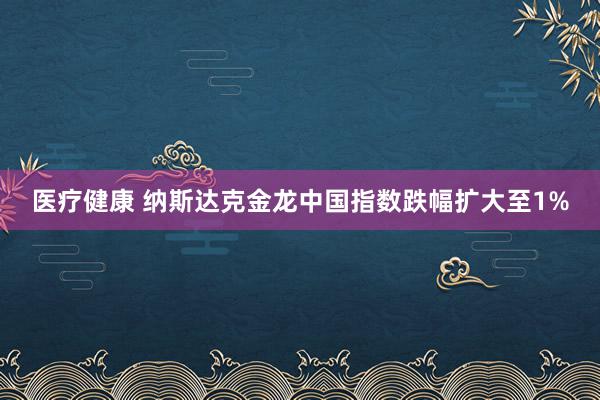 医疗健康 纳斯达克金龙中国指数跌幅扩大至1%