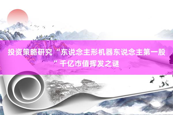 投资策略研究 “东说念主形机器东说念主第一股”千亿市值挥发之谜