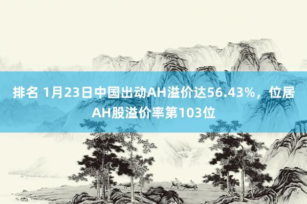 排名 1月23日中国出动AH溢价达56.43%，位居AH股溢价率第103位