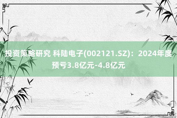 投资策略研究 科陆电子(002121.SZ)：2024年度预亏3.8亿元-4.8亿元