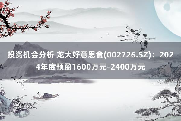 投资机会分析 龙大好意思食(002726.SZ)：2024年度预盈1600万元-2400万元