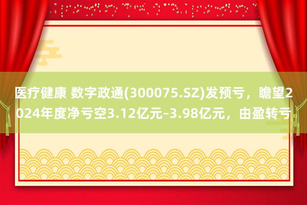 医疗健康 数字政通(300075.SZ)发预亏，瞻望2024年度净亏空3.12亿元–3.98亿元，由盈转亏