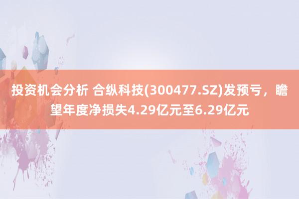 投资机会分析 合纵科技(300477.SZ)发预亏，瞻望年度净损失4.29亿元至6.29亿元