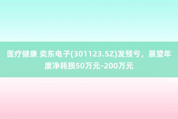 医疗健康 奕东电子(301123.SZ)发预亏，展望年度净耗损50万元-200万元