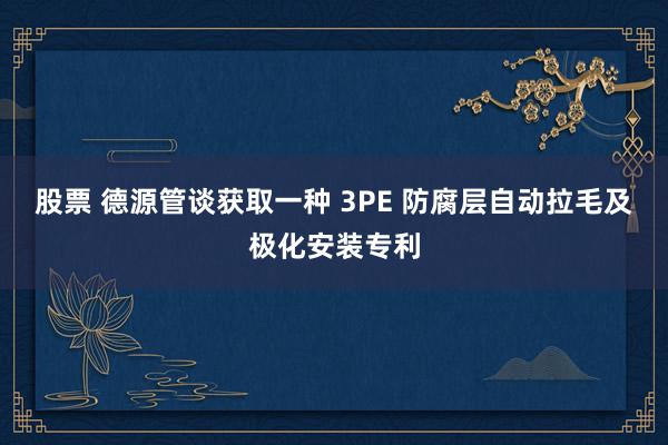 股票 德源管谈获取一种 3PE 防腐层自动拉毛及极化安装专利