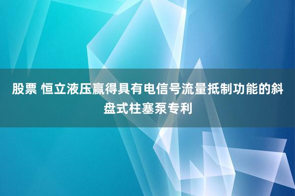 股票 恒立液压赢得具有电信号流量抵制功能的斜盘式柱塞泵专利