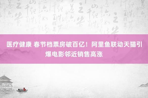 医疗健康 春节档票房破百亿！阿里鱼联动天猫引爆电影邻近销售高涨