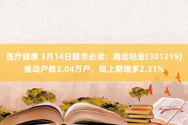 医疗健康 3月14日股市必读：腾远钴业(301219)推动户数3.04万户，较上期增多2.31%